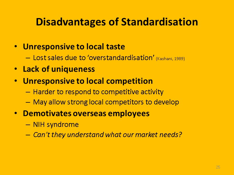 25 Disadvantages of Standardisation Unresponsive to local taste Lost sales due to ‘overstandardisation’ (Kashani,